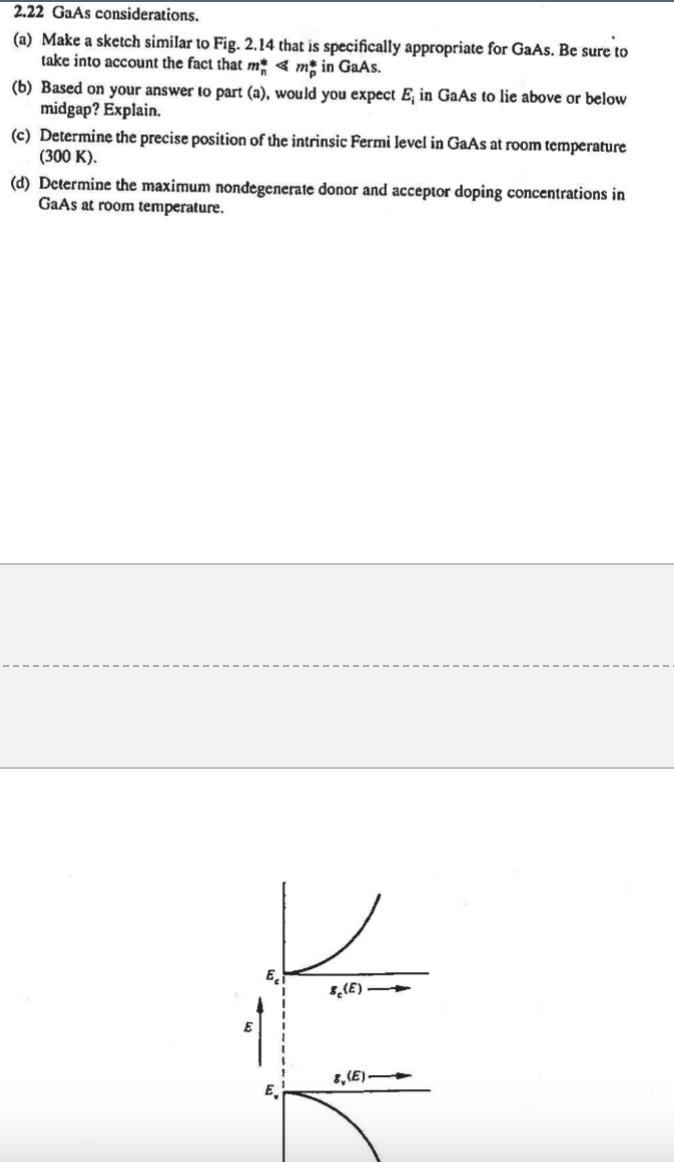 2.22 GaAs considerations.
(a) Make a sketch similar to Fig. 2.14 that is specifically appropriate for GaAs. Be sure to
take into account the fact that mm in GaAs.
(b) Based on your answer to part (a), would you expect E, in GaAs to lie above or below
midgap? Explain.
(c) Determine the precise position of the intrinsic Fermi level in GaAs at room temperature
(300 K).
(d) Determine the maximum nondegenerate donor and acceptor doping concentrations in
GaAs at room temperature.
E
(E)
8,(E)