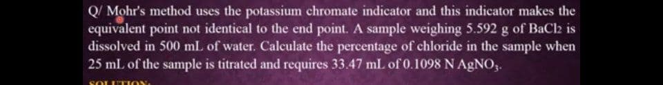 Q/ Mohr's method uses the potassium chromate indicator and this indicator makes the
equivalent point not identical to the end point. A sample weighing 5.592 g of BaCl2 is
dissolved in 500 mL of water. Calculate the percentage of chloride in the sample when
25 mL of the sample is titrated and requires 33.47 mL of 0.1098 N AGNO,.
SOLUTI OY
