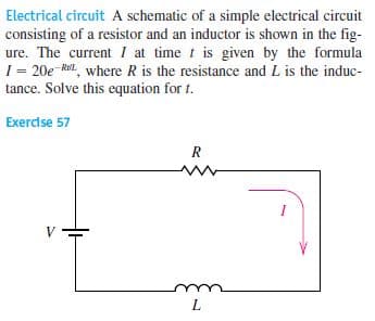 Electrical circuit A schematic of a simple electrical circuit
consisting of a resistor and an inductor is shown in the fig-
ure. The current I at time t is given by the formula
1 = 20e Ril, where R is the resistance and L is the induc-
tance. Solve this equation for t.
Exercise 57
R
V
L
