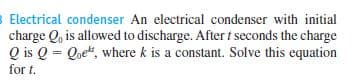 B Electrical condenser An electrical condenser with initial
charge Q, is allowed to discharge. Aftert seconds the charge
Q is Q = Qoek, where k is a constant. Solve this equation
for t.
