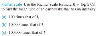 Richter scale Use the Richter scale formula R = log (1/1,)
to find the magnitude of an earthquake that has an intensity
(a) 100 times that of I
(b) 10,000 times that of I
(c) 100,000 times that of I,
