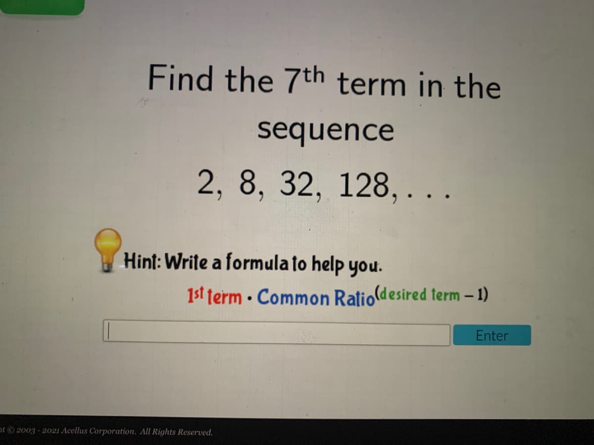 Find the 7th term in the
sequence
2, 8, 32, 128, . ..
Hint: Write a formula to help you.
1st term · Common Ratioldesired term – 1)
Enter
at ©2003 - 2021 Acellus Corporation. All Rights Reserved.
