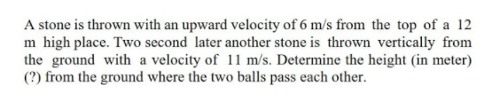A stone is thrown with an upward velocity of 6 m/s from the top of a 12
m high place. Two second later another stone is thrown vertically from
the ground with a velocity of 11 m/s. Determine the height (in meter)
(?) from the ground where the two balls pass each other.
