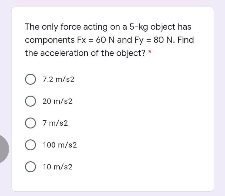 The only force acting on a 5-kg object has
components Fx = 60 N and Fy = 80 N. Find
the acceleration of the object? *
%D
%3D
O 7.2 m/s2
O 20 m/s2
O 7 m/s2
O 100 m/s2
O 10 m/s2
