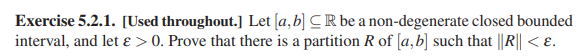 Exercise 5.2.1. [Used throughout.] Let [a,b] CR be a non-degenerate closed bounded
interval, and let ɛ > 0. Prove that there is a partition R of [a,b] such that ||R|| < E.
