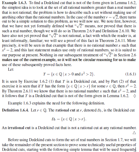 Example 1.6.3. To find a Dedekind cut that is not of the form given in Lemma 1.6.2,
the simplest idea is to look at the set of all rational numbers greater than a real number
that is not rational; the problem is how to describe such a set without making use of
anything other than the rational numbers. In the case of the numberr = v2, there turns
out to be a simple solution to this problem, as we will now see. We note first, however,
that we have not yet formally defined what “V2" means, nor proved that there is
such a real number, though we will do so in Theorem 2.6.9 and Definition 2.6.10. We
have also not yet proved that “/2" is not rational, a fact with which the reader is, at
least informally, familiar; we will see a proof of this fact in Theorem 2.6.11. More
precisely, it will be seen in that example that there is no rational number x such that
x = 2, and this last statement makes use only of rational numbers, so it is suited to
our purpose at present. Nothing in our subsequent treatment of “V2" in Section 2.6
makes use of the current ex ample, so it will not be circular reasoning for us to make
use of these subsequently proved facts here.
Let
T= {x €Q |x>0 andx² > 2}.
It is seen by Exercise 1.6.2 (1) that T is a Dedekind cut, and by Part (2) of that
exercise it is seen that if T has the form {x € Q ]x >r} for some reQ, then ? = 2.
By Theorem 2.6.11 we know that there is no rational number x such that x = 2, and
it follows that T is a Dedekind cut that is not of the form given in Lemma 1.6.2. O
(1.6.1)
Example 1.6.3 explains the need for the following definition.
Definition 1.6.4. Let rE Q. The rational cut at r, denoted D,, is the Dedekind cut
D, = {x€Q |x >r}.
An irrational cut is a Dedekind cut that is not a rational cut at any rational number.
A
Before using Dedekind cuts to form the set of real numbers in Section 1.7, we will
take the remainder of the present section to prove some technically useful properties of
Dedekind cuts, starting with the following simple lemma that will be used frequently!
