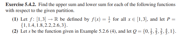 Exercise 5.4.2. Find the upper sum and lower sum for each of the following functions
with respect to the given partition.
(1) Let f: [1,3] →R be defined by f(x) = } for all x € [1,3), and let P =
{1,1.4, 1.8,2.2,2.6,3}.
(2) Let s be the function given in Example 5.2.6 (4), and let Q = {0,},,, 1}.
