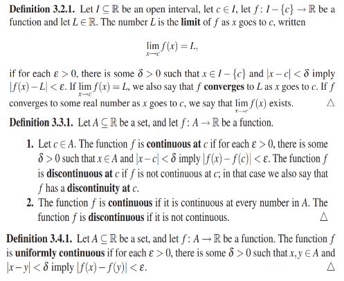 Definition 3.2.1. Let ICR be an open interval, let e E 1, let f: 1– {c} → R be a
function and let L E R. The number L is the limit of f as x goes to c, written
lim f(x) = L.,
if for each e > 0, there is some 8 > 0 such that x € /- {c} and |x – c| < 8 imply
f(x) – L| < E. If limf(x) = L, we also say that f converges to L as x goes to c. If f
converges to some real number as x goes to c, we say that lim f(x) exists.
A
Definition 3.3.1. Let ACR be a set, and let f: A–R be a function.
1. Let c E A. The function f is continuous at c if for each ɛ > 0, there is some
8 > 0 such that x E A and |x– c| < 8 imply |f(x) – f(e) < ɛ. The function f
is discontinuous at c if f is not continuous at c; in that case we also say that
f has a discontinuity at c.
2. The function f is continuous if it is continuous at every number in A. The
function f is discontinuous if it is not continuous.
A
Definition 3.4.1. Let A CR be a set, and let f: A – R be a function. The function f
is uniformly continuous if for each ɛ > 0, there is some 8 > 0 such that x, y € A and
|r- y| < 8 imply |f(x) – f(y)| < ɛ.
