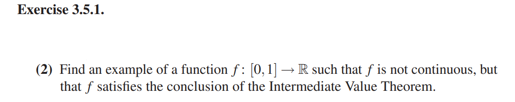 Exercise 3.5.1.
(2) Find an example of a function f : [0,1] → R such that f is not continuous, but
that f satisfies the conclusion of the Intermediate Value Theorem.
