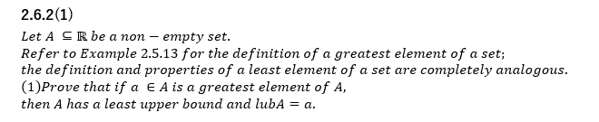2.6.2(1)
Let A CR be a non – empty set.
Refer to Example 2.5.13 for the definition of a greatest element of a set;
the definition and properties of a least element of a set are completely analogous.
(1)Prove that if a € A is a greatest element of A,
then A has a least upper bound and lubA = a.
