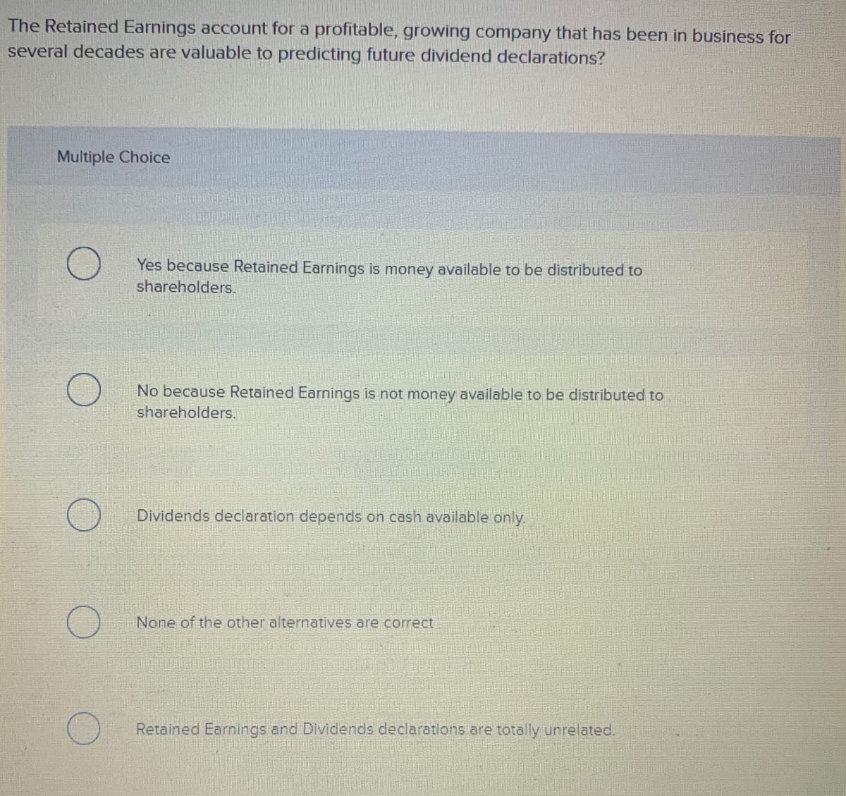 The Retained Earnings account for a profitable, growing company that has been in business for
several decades are valuable to predicting future dividend declarations?
Multiple Choice
Yes because Retained Earnings is money available to be distributed to
shareholders.
No because Retained Earnings is not money available to be distributed to
shareholders.
Dividends declaration depends on cash available only.
None of the other alternatives are correct
Retained Earnings and Dividends declarations are totally unrelated.