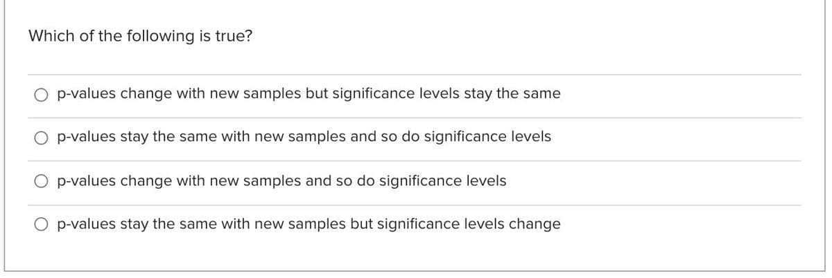 Which of the following is true?
p-values change with new samples but significance levels stay the same
O p-values stay the same with new samples and so do significance levels
O p-values change with new samples and so do significance levels
O p-values stay the same with new samples but significance levels change
