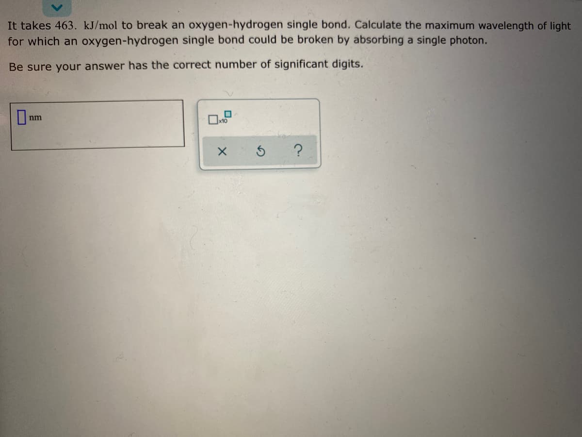 It takes 463. kJ/mol to break an oxygen-hydrogen single bond. Calculate the maximum wavelength of light
for which an oxygen-hydrogen single bond could be broken by absorbing a single photon.
Be sure your answer has the correct number of significant digits.
nm
