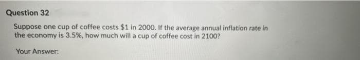 Question 32
Suppose one cup of coffee costs $1 in 2000. If the average annual inflation rate in
the economy is 3.5%, how much will a cup of coffee cost in 2100?
Your Answer:
