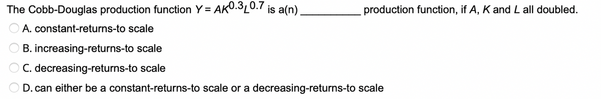 The Cobb-Douglas production function Y = AKU.320.7 is a(n)
production function, if A, K and L all doubled.
O A. constant-returns-to scale
O B. increasing-returns-to scale
O C. decreasing-returns-to scale
D. can either be a constant-returns-to scale or a decreasing-returns-to scale
