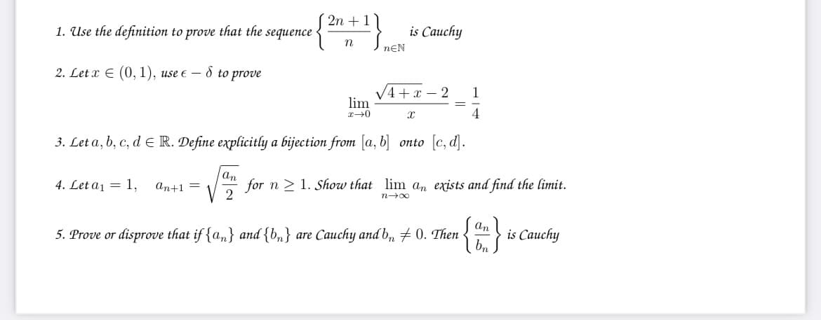 2n + 1
1. Use the definition to prove that the sequence
is Cauchy
nEN
2. Let x E (0, 1), use e – d to prove
V4+x – 2
lim
1
4
3. Let a, b, c, d E R. Define explicitly a bijection from [a, b] onto [c, d].
an
4. Let a1 = 1,
An+1 =
for n > 1. Show that lim an exists and find the limit.
V 2
5. Prove or disprove that if {a,} and {b,} are Cauchy and b, # 0. Then
San l
is Cauchy
