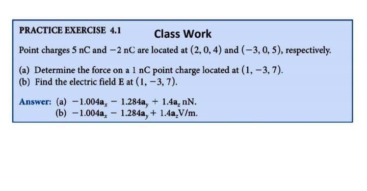 PRACTICE EXERCISE 4.1
Class Work
Point charges 5 nC and -2 nC are located at (2, 0, 4) and (-3, 0, 5), respectively.
(a) Determine the force on a 1 nC point charge located at (1, -3, 7).
(b) Find the electric field E at (1,-3, 7).
Answer: (a) -1.004a, 1.284a, + 1.4a, nN.
(b) -1.004a, 1.284a, + 1.4a,V/m.
