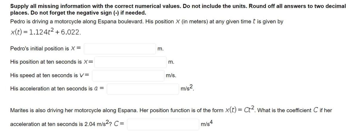 Supply all missing information with the correct numerical values. Do not include the units. Round off all answers to two decimal
places. Do not forget the negative sign (-) if needed.
Pedro is driving a motorcycle along Espana boulevard. His position X (in meters) at any given time t is given by
x(t) = 1.124t2 +6.022.
Pedro's initial position is X =
m.
His position at ten seconds is X=
m.
His speed at ten seconds is V=
m/s.
His acceleration at ten seconds is a =
m/s2.
Marites is also driving her motorcycle along Espana. Her position function is of the form x(t) = Ct. what is the coefficient C if her
acceleration at ten seconds is 2.04 m/s2? C=
m/s4
