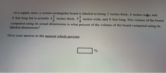 At a supply store, a certain rectangular board is labeled as being 2 inches thick, 8 inches wide, and
8 feet long but is actually 1- inches thick, 7- inches wide, and 8 feet long. The volume of the board
computed using its actual dimensions is what percent of the volume of the board computed using its
labeled dimensions?
Give your answer to the nearest whole percent.
