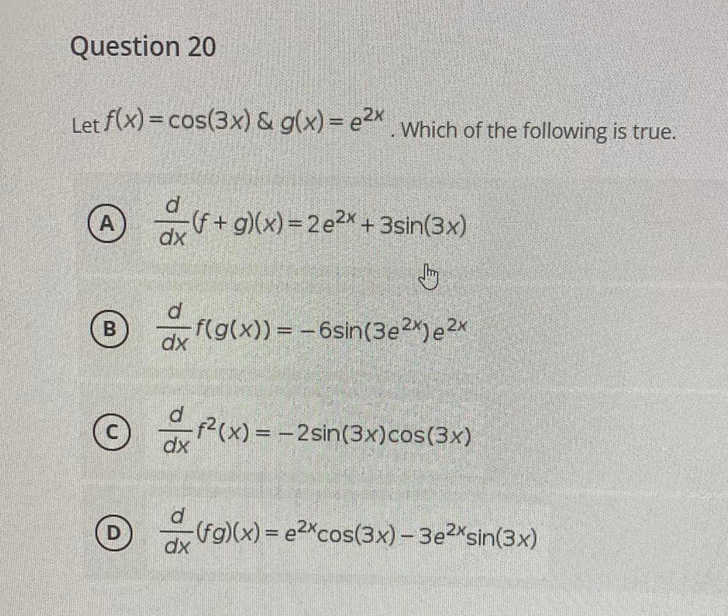 Question 20
Let f(x) =cos(3x) & g(x) = e . Which of the following is true.
(f+ g)(x) = 2 e2x + 3sin(3x)
dx
f(g(x)) = -6sin(3e2X) e2x
dx
(x) = - 2sin(3x)cos(3x)
dx
(fg)(x) = e2Xcos(3x) - 3e2*sin(3x)
dx
