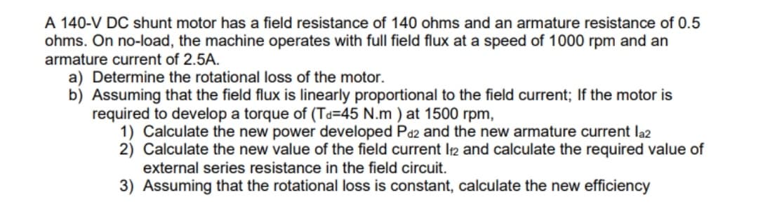 A 140-V DC shunt motor has a field resistance of 140 ohms and an armature resistance of 0.5
ohms. On no-load, the machine operates with full field flux at a speed of 1000 rpm and an
armature current of 2.5A.
a) Determine the rotational loss of the motor.
b) Assuming that the field flux is linearly proportional to the field current; If the motor is
required to develop a torque of (Ta=45 N.m ) at 1500 rpm,
1) Calculate the new power developed Pa2 and the new armature current la2
2) Calculate the new value of the field current Ir2 and calculate the required value of
external series resistance in the field circuit.
3) Assuming that the rotational loss is constant, calculate the new efficiency
