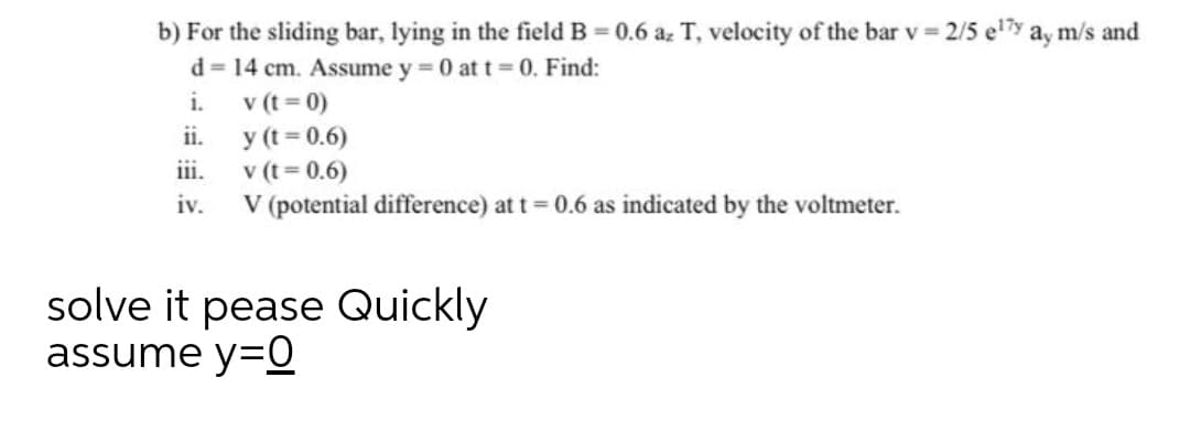 b) For the sliding bar, lying in the field B = 0.6 az T, velocity of the bar v 2/5 e7y ay m/s and
d = 14 cm. Assume y 0 at t 0., Find:
v (t = 0)
y (t = 0.6)
iii.
i.
ii.
v (t = 0.6)
V (potential difference) at t = 0.6 as indicated by the voltmeter.
iv.
solve it pease Quickly
assume y=O
