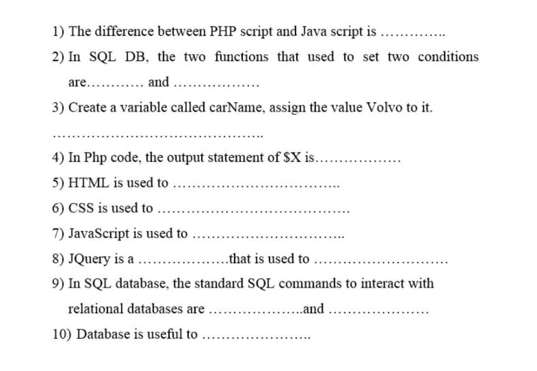 1) The difference between PHP script and Java script is
2) In SQL DB, the two functions that used to set two conditions
are.......
and
3) Create a variable called carName, assign the value Volvo to it.
4) In Php code, the output statement of $X is.
5) HTML is used to
6) CSS is used to
7) JavaScript is used to
8) JQuery is a
..that is used to
9) In SQL database, the standard SQL commands to interact with
relational databases are
.and
10) Database is useful to
