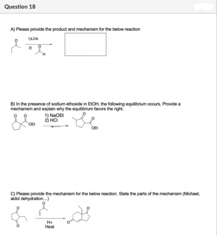 Question 18
A) Please provide the product and mechanism for the below reaction
1)LDA
2)
B) In the presence of sodium ethoxide in EIOH, the following equilibrium occurs. Provide a
mechanism and explain why the equilibrium favors the right.
1) NaOEt
2) HCI
`OEt
OEt
C) Please provide the mechanism for the below reaction. State the parts of the mechanism (Michael,
aldol dehydration...)
H+
Нeat
