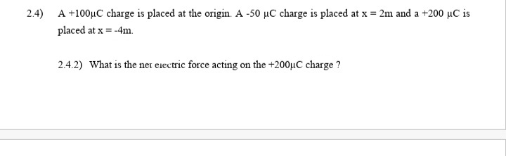 2.4) A +100µC charge is placed at the origin. A -50 µC charge is placed at x = 2m and a +200 µC is
placed at x = -4m.
2.4.2) What is the net eiectric force acting on the +200µC charge ?
