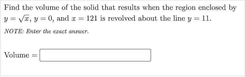 Find the volume of the solid that results when the region enclosed by
y = Vx, y = 0, and x = 121 is revolved about the line y = 11.
NOTE: Enter the exact answer.
Volume =
