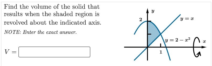 Find the volume of the solid that
results when the shaded region is
y = x
revolved about the indicated axis.
NOTE: Enter the exact answer.
y = 2 – x?
V =
1

