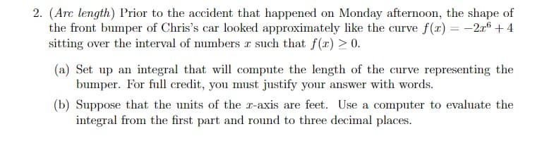2. (Arc length) Prior to the accident that happened on Monday afternoon, the shape of
the front bumper of Chris's car looked approximately like the curve f(x) = -2a6 + 4
sitting over the interval of numbers r such that f (x) > 0.
(a) Set up an integral that will compute the length of the curve representing the
bumper. For full credit, you must justify your answer with words.
(b) Suppose that the units of the r-axis are feet. Use a computer to evaluate the
integral from the first part and round to three decimal places.
