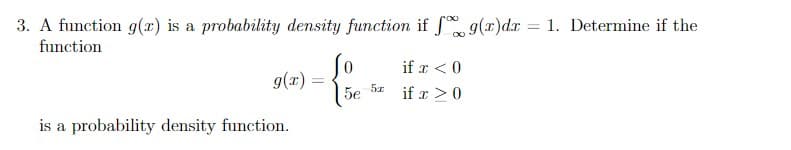 3. A function g(r) is a probability density function if f g(x) dx = 1. Determine if the
function
if x < 0
g(x) =
5e 5x
if x > 0
is a probability density function.