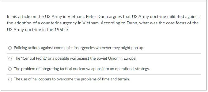 In his article on the US Army in Vietnam, Peter Dunn argues that US Army doctrine militated against
the adoption of a counterinsurgency in Vietnam. According to Dunn, what was the core focus of the
US Army doctrine in the 1960s?
Policing actions against communist insurgencies wherever they might pop up.
The "Central Front," or a possible war against the Soviet Union in Europe.
The problem of integrating tactical nuclear weapons into an operational strategy.
The use of helicopters to overcome the problems of time and terrain.