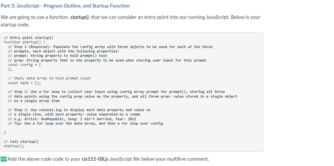 Part 3: JavaScript - Program Outline, and Startup Function
We are going to use a function, startup(), that we can consider an entry point into our running JavaScript. Below is your
startup code.
// Entry point startup()
function startup() {
}
// Step 1 (Required): Populate the config array with three objects to be used for each of the three
// prompts, each object with the following properties:
// prompt: String property to hold prompt() text
// prop: String property that is the property to be used when storing user input for this prompt
const config = [
];
// Empty data array to hold prompt input
const data = [];
// Step 2: Use a for loop to collect user input using config array prompt for prompt(), storing all three
// data points using the config prop value as the property, and all three prop: value stored in a single object
// as a single array item
// Step 3: Use console.log to display each data property and value on
// a single line, with each property: value separated by a comma
// e.g. Artist: OneRepublic, Song: I Ain't Worried, Year: 2022
// Tip: Use a for loop over the data array, and then a for loop over config
// Call startup()
startup();
>> Add the above code code to your cis111-08.js JavaScript file below your multiline comment.