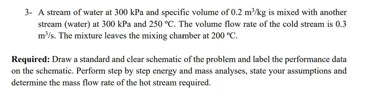 3- A stream of water at 300 kPa and specific volume of 0.2 m³/kg is mixed with another
stream (water) at 300 kPa and 250 °C. The volume flow rate of the cold stream is 0.3
m³/s. The mixture leaves the mixing chamber at 200 °C.
Required: Draw a standard and clear schematic of the problem and label the performance data
on the schematic. Perform step by step energy and mass analyses, state your assumptions and
determine the mass flow rate of the hot stream required.
