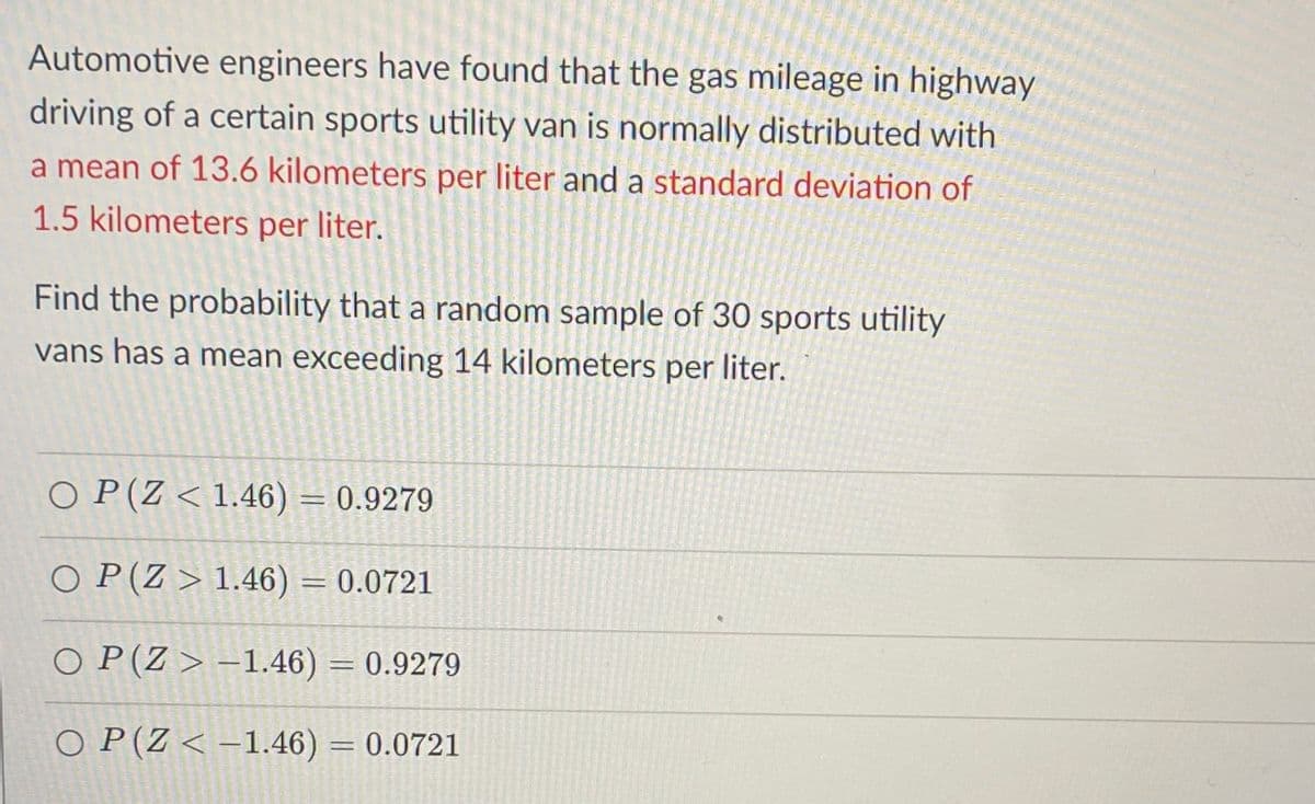 Automotive engineers have found that the gas mileage in highway
driving of a certain sports utility van is normally distributed with
a mean of 13.6 kilometers per liter and a standard deviation of
1.5 kilometers per liter.
Find the probability that a random sample of 30 sports utility
vans has a mean exceeding 14 kilometers per liter.
O P(Z < 1.46) = 0.9279
O P (Z > 1.46) = 0.0721
%3D
O P(Z > –1.46) = 0.9279
O P(Z < –1.46) = 0.0721
%3D
