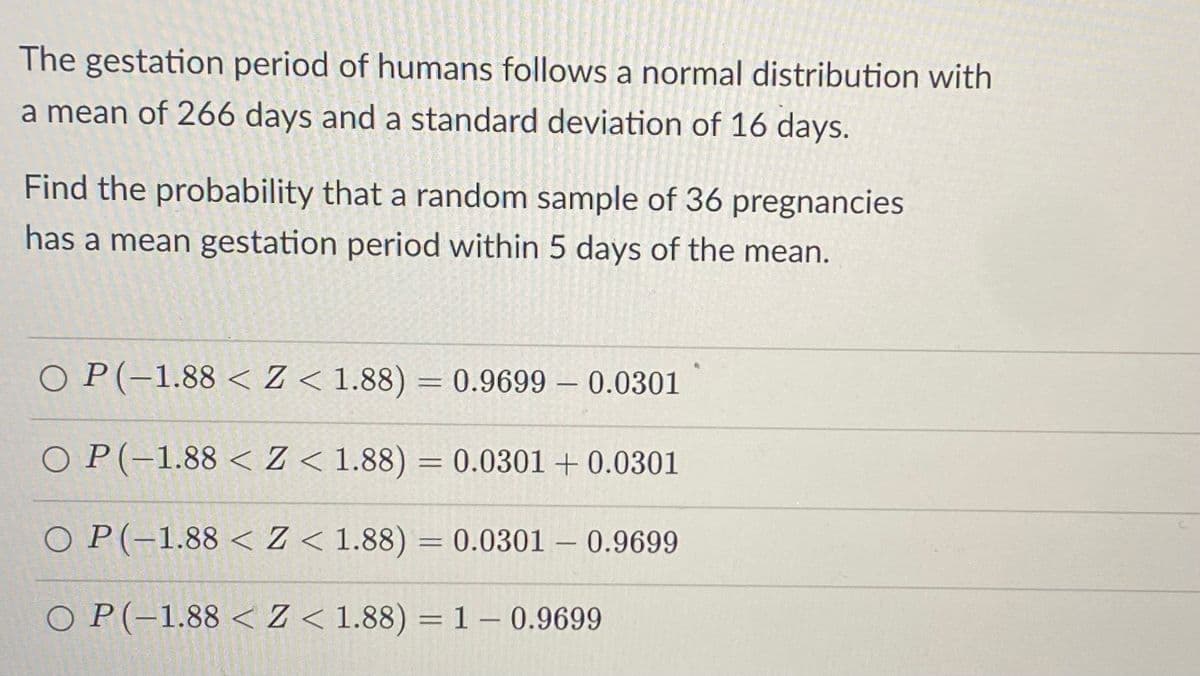 The gestation period of humans follows a normal distribution with
a mean of 266 days and a standard deviation of 16 days.
Find the probability that a random sample of 36 pregnancies
has a mean gestation period within 5 days of the mean.
O P(-1.88 < Z < 1.88) = 0.9699 – 0.0301
O P(-1.88 < Z < 1.88) = 0.0301 + 0.0301
%3D
O P(-1.88 < Z < 1.88) = 0.0301 – 0.9699
%3D
O P(-1.88 < Z < 1.88) = 1 – 0.9699
