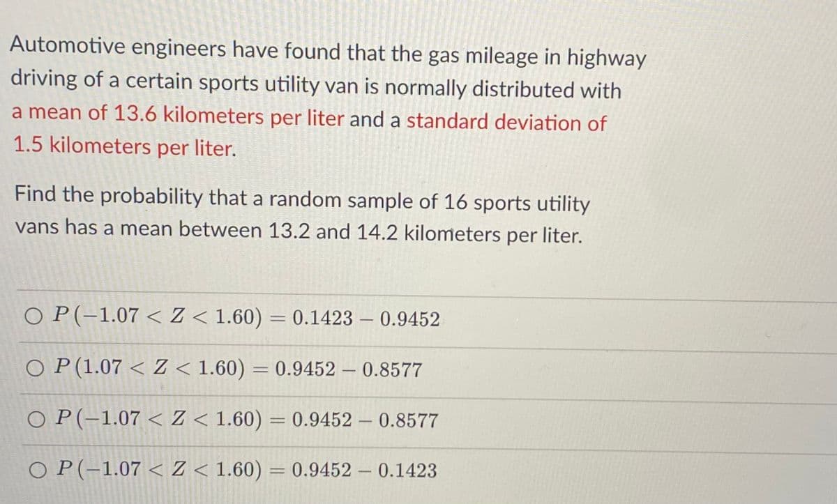 Automotive engineers have found that the gas mileage in highway
driving of a certain sports utility van is normally distributed with
a mean of 13.6 kilometers per liter and a standard deviation of
1.5 kilometers per liter.
Find the probability that a random sample of 16 sports utility
vans has a mean between 13.2 and 14.2 kilometers per liter.
O P(-1.07 < Z < 1.60) = 0.1423 – 0.9452
O P(1.07 < Z < 1.60) = 0.9452 – 0.8577
%D
|
O P(-1.07 < Z < 1.60) = 0.9452 – 0.8577
O P(-1.07 < Z < 1.60) = 0.9452 – 0.1423
