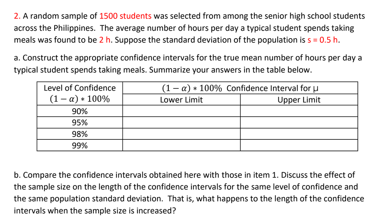 2. A random sample of 1500 students was selected from among the senior high school students
across the Philippines. The average number of hours per day a typical student spends taking
meals was found to be 2 h. Suppose the standard deviation of the population is s =
: 0.5 h.
a. Construct the appropriate confidence intervals for the true mean number of hours per day a
typical student spends taking meals. Summarize your answers in the table below.
Level of Confidence
(1 – a) * 100% Confidence Interval for u
(1 — а) * 100%
Lower Limit
Upper Limit
90%
95%
98%
99%
b. Compare the confidence intervals obtained here with those in item 1. Discuss the effect of
the sample size on the length of the confidence intervals for the same level of confidence and
the same population standard deviation. That is, what happens to the length of the confidence
intervals when the sample size is increased?
