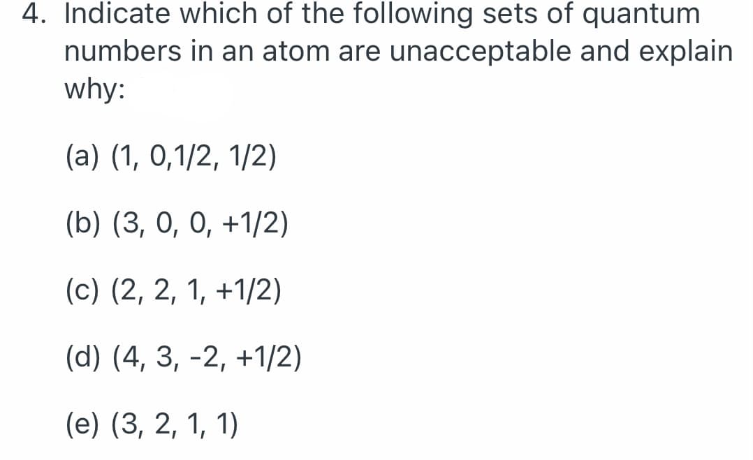 4. Indicate which of the following sets of quantum
numbers in an atom are unacceptable and explain
why:
(a) (1, 0,1/2, 1/2)
(b) (3, 0, 0, +1/2)
(c) (2, 2, 1, +1/2)
(d) (4, 3, −2, +1/2)
(e) (3, 2, 1, 1)