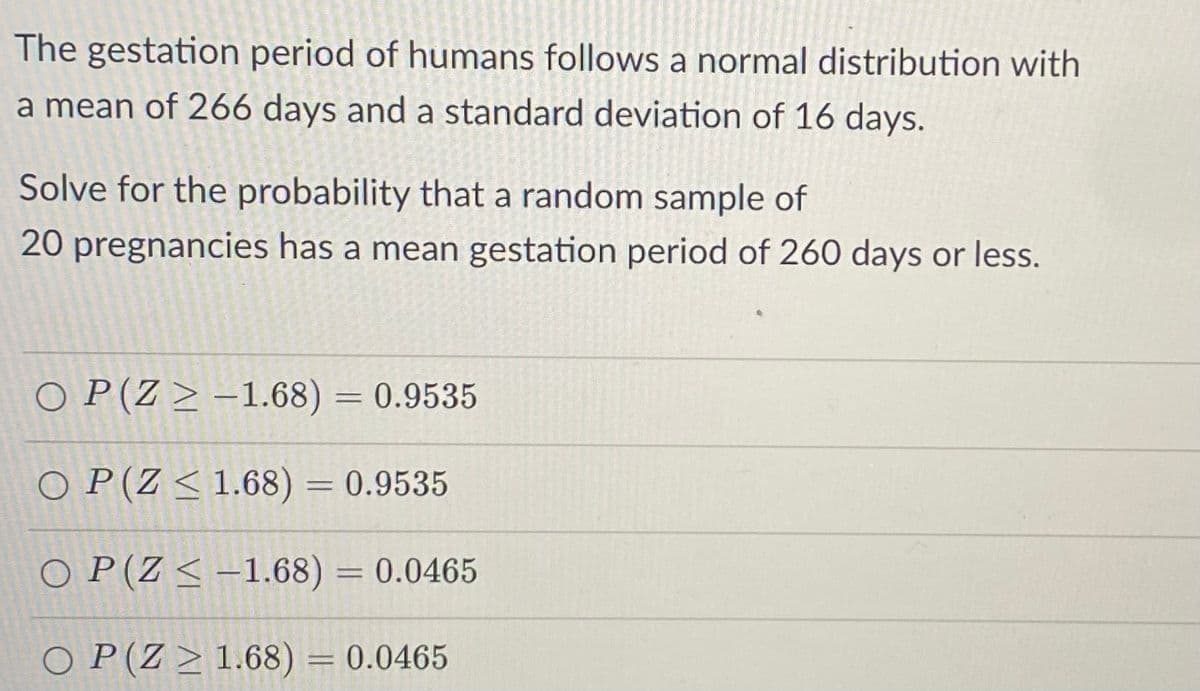 The gestation period of humans follows a normal distribution with
a mean of 266 days and a standard deviation of 16 days.
Solve for the probability that a random sample of
20 pregnancies has a mean gestation period of 260 days or less.
O P(Z > -1.68) = 0.9535
%3D
O P(Z < 1.68) = 0.9535
O P(Z < -1.68) = 0.0465
%3D
O P(Z > 1.68) = 0.0465
%3D
