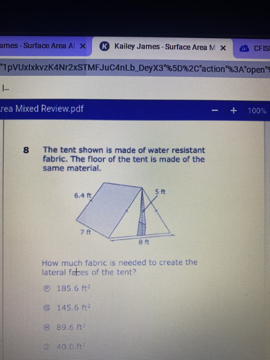 ames-Surface Area Al
K Kailey James-Surface Area M X
CFIS
"1pVUxlxkvzK4Nr2xSTMFJuC4nLb DeyX3"%5D%2C"action"%3A"open"
rea Mixed Review.pdf
100%
The tent shown is made of water resistant
8
fabric. The floor of the tent is made of the
same material,
5 ft
6.4 ft
8 ft
How much fabric is needed to create the
lateral fates of the tent?
185.6 ft
6 145.6 ft
889.6 ft
040.0 n
