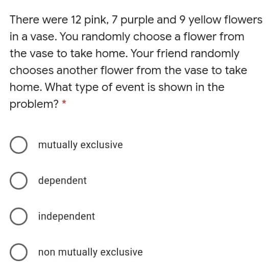 There were 12 pink, 7 purple and 9 yellow flowers
in a vase. You randomly choose a flower from
the vase to take home. Your friend randomly
chooses another flower from the vase to take
home. What type of event is shown in the
problem?
mutually exclusive
dependent
O independent
O non mutually exclusive
