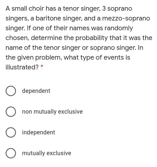 A small choir has a tenor singer, 3 soprano
singers, a baritone singer, and a mezzo-soprano
singer. If one of their names was randomly
chosen, determine the probability that it was the
name of the tenor singer or soprano singer. In
the given problem, what type of events is
illustrated? *
dependent
non mutually exclusive
independent
O mutually exclusive
