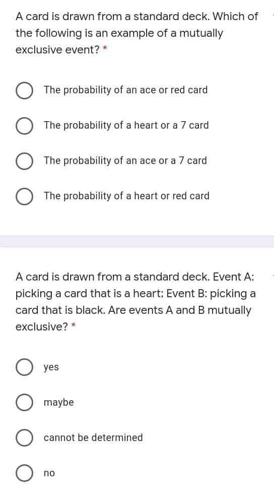 A card is drawn from a standard deck. Which of
the following is an example of a mutually
exclusive event? *
The probability of an ace or red card
The probability of a heart or a 7 card
The probability of an ace or a 7 card
The probability of a heart or red card
A card is drawn from a standard deck. Event A:
picking a card that is a heart; Event B: picking a
card that is black. Are events A and B mutually
exclusive?
yes
maybe
cannot be determined
no
