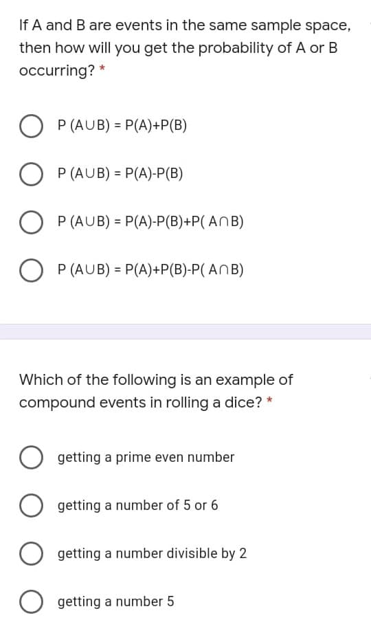 If A and B are events in the same sample space,
then how will you get the probability of A or B
occurring?
P (AUB) = P(A)+P(B)
O P (AUB) = P(A)-P(B)
P (AUB) = P(A)-P(B)+P( ANB)
O P (AUB) = P(A)+P(B)-P( ANB)
Which of the following is an example of
compound events in rolling a dice? *
getting a prime even number
getting a number of 5 or 6
getting a number divisible by 2
getting a number 5
