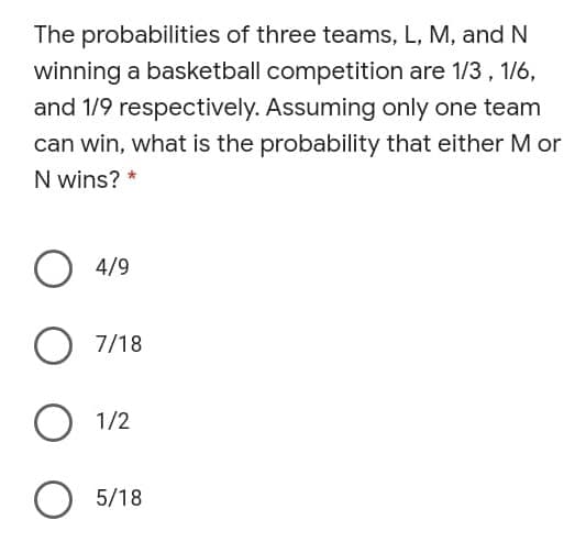 The probabilities of three teams, L, M, and N
winning a basketball competition are 1/3, 1/6,
and 1/9 respectively. Assuming only one team
can win, what is the probability that either M or
N wins? *
O 4/9
7/18
O 1/2
5/18
