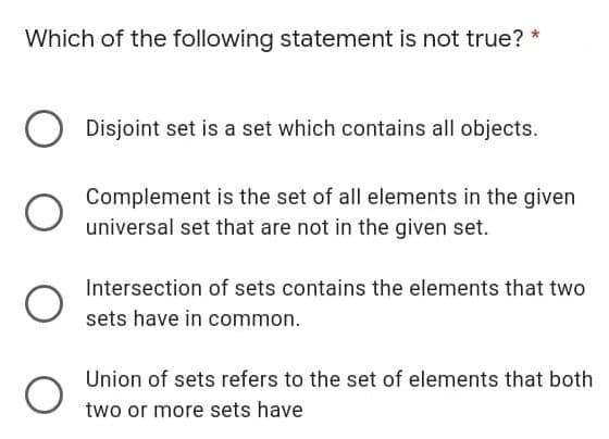 Which of the following statement is not true? *
Disjoint set is a set which contains all objects.
Complement is the set of all elements in the given
universal set that are not in the given set.
Intersection of sets contains the elements that two
sets have in common.
Union of sets refers to the set of elements that both
two or more sets have
