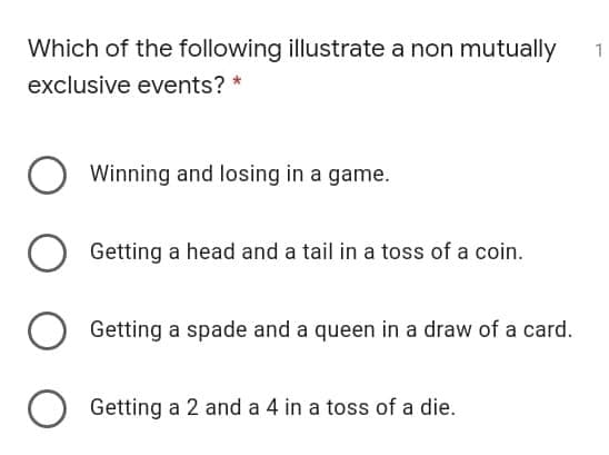 Which of the following illustrate a non mutually
1
exclusive events? *
Winning and losing in a game.
Getting a head and a tail in a toss of a coin.
Getting a spade and a queen in a draw of a card.
O Getting a 2 and a 4 in a toss of a die.
